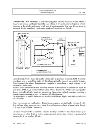 Curso de Capacitación en
                                    Medidas Electrónicas                                Año 1999




Conversor de Valor Promedio: El conversor que genera un valor medio de la señal alterna a
medir es un circuito rectificador de media onda y filtro de precisión compuesto por un circuito
integrado y dos diodos colocados en el lazo de realimentación. Este tipo de conversor es
simple de diseñar y es el más comúnmente usado en los multímetros digitales.




Como él mide el valor medio de la señal alterna, pero es calibrado en valores RMS de señales
senoidales, sólo es aplicable a medir CA de señales senoidales puras, o sea no distorsionadas.
Si se intenta medir señales distorsionadas, cuadradas o triangulares, el valor indicado por el
instrumento será erróneo.
Además estos conversores tienen un límite máximo de frecuencias de entrada del orden de
unos 100 a 200 K Hz, y normalmente un límite inferior de unos 40 a 45 Hz. Esto es porque los
diodos responden al valor medio en un rango de frecuencias, a altas frecuencias comienza a
tener comportamiento capacitivo y el valor rectificado es menor.
En baja frecuencia, es difícil obtener una señal filtrada libre de Ripple, haciendo que la lectura
sea fluctuante.

Estos conversores son rectificadores de precisión, porque en un rectificador normal, el valor
de tensión de salida no cuenta con el tramo de tensión correspondiente al valor inicial durante
el tiempo en que el diodo esta cortado.

La salida del rectificador se conecta a un filtro pasabajos constituido por una resistencia y un
capacitor, y a la salida de él, se obtiene una componente de corriente continua proporcional al
valor medio de esa señal rectificada.


Ing. Pedro F. Perez                      Unidad # 1                                  Página 5 de 23
 