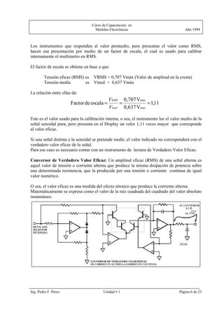Curso de Capacitación en
                                    Medidas Electrónicas                                Año 1999



Los instrumentos que responden al valor promedio, pero presentan el valor como RMS,
hacen esa presentación por medio de un factor de escala, el cual es usado para calibrar
internamente el multímetro en RMS.

El factor de escala se obtiene en base a que:

        Tensión eficaz (RMS) es VRMS = 0,707 Vmáx (Valor de amplitud en la cresta)
        Tensión media        es Vmed = 0,637 Vmáx

La relación entre ellas da:
                                            VRMS 0,707 Vmax
                       Factor de escala =       =           = 1,11
                                            Vmed 0,637 Vmax

Este es el valor usado para la calibración interna, o sea, el instrumento lee el valor medio de la
señal senoidal pura, pero presenta en el Display un valor 1,11 veces mayor que corresponde
al valor eficaz.

Si una señal distinta a la senoidal se pretende medir, el valor indicado no corresponderá con el
verdadero valor eficaz de la señal.
Para ese caso es necesario contar con un instrumento de lectura de Verdadero Valor Eficaz.

Conversor de Verdadero Valor Eficaz: Un amplitud eficaz (RMS) de una señal alterna es
aquel valor de tensión o corriente alterna que produce la misma disipación de potencia sobre
una determinada resistencia, que la producida por una tensión o corriente continua de igual
valor numérico.

O sea, el valor eficaz es una medida del efecto térmico que produce la corriente alterna.
Matemáticamente se expresa como el valor de la raíz cuadrada del cuadrado del valor absoluto
instantáneo.




Ing. Pedro F. Perez                      Unidad # 1                                  Página 6 de 23
 