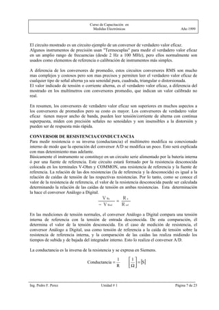 Curso de Capacitación en
                                   Medidas Electrónicas                                Año 1999



El circuito mostrado es un circuito ejemplo de un conversor de verdadero valor eficaz.
Algunos instrumentos de precisión usan "Termocuplas" para medir el verdadero valor eficaz
en un amplio rango de frecuencias (desde 2 Hz a 100 MHz), pero ellos normalmente son
usados como elementos de referencia o calibración de instrumentos más simples.

A diferencia de los conversores de promedio, estos circuitos conversores RMS son mucho
mas complejos y costosos pero son mas precisos y permiten leer el verdadero valor eficaz de
cualquier tipo de señal alterna ya sea senoidal pura, cuadrada, triangular o distorsionada.
El valor indicado de tensión o corriente alterna, es el verdadero valor eficaz, a diferencia del
mostrado en los multímetros con conversores promedio, que indican un valor calibrado no
real.

En resumen, los conversores de verdadero valor eficaz son superiores en muchos aspectos a
los conversores de promedios pero su costo es mayor. Los conversores de verdadero valor
eficaz tienen mayor ancho de banda, pueden leer tensión/corriente de alterna con continua
superpuesta, miden con precisión señales no senoidales y son insensibles a la distorsión y
pueden ser de respuesta más rápida.

CONVERSOR DE RESISTENCIA/CONDUCTANCIA
Para medir resistencia o su inversa (conductancia) el multímetro modifica su conexionado
interno de modo que la operación del conversor A/D se modifica un poco. Esto será explicada
con mas detenimiento mas adelante.
Básicamente el instrumento se constituye en un circuito serie alimentado por la batería interna
ó por una fuente de referencia. Este circuito estará formado por la resistencia desconocida
colocada en los terminales V-Ohm y COMMON, una resistencia de referencia y la fuente de
referencia. La relación de las dos resistencias (la de referencia y la desconocida) es igual a la
relación de caídas de tensión de las respectivas resistencias. Por lo tanto, como se conoce el
valor de la resistencia de referencia, el valor de la resistencia desconocida puede ser calculada
determinando la relación de las caídas de tensión en ambas resistencias. Esta determinación
la hace el conversor Análogo a Digital.
                                         V Rx     =
                                                      Rx
                                       − V Rref       R ref
En las mediciones de tensión normales, el conversor Análogo a Digital compara una tensión
interna de referencia con la tensión de entrada desconocida. De esta comparación, él
determina el valor de la tensión desconocida. En el caso de medición de resistencia, el
conversor Análogo a Digital, usa como tensión de referencia a la caída de tensión sobre la
resistencia de referencia interna, y la comparación de las caídas las realiza midiendo los
tiempos de subida y de bajada del integrador interno. Esto lo realiza el conversor A/D.

La conductancia es la inversa de la resistencia y se expresa en Siemens.

                                                              1
                                                               Ω  = [S]
                                                  1
                                 Conductancia =
                                                  R            



Ing. Pedro F. Perez                      Unidad # 1                                 Página 7 de 23
 