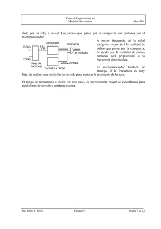 Curso de Capacitación en
                                 Medidas Electrónicas                            Año 1999



dado por un reloj a cristal. Los pulsos que pasan por la compuerta son contados por el
microprocesador.
                                                     A mayor frecuencia de la señal
                                                     incógnita, mayor será la cantidad de
                                                     pulsos que pasen por la compuerta,
                                                     de modo que la cantidad de pulsos
                                                     contados será proporcional a la
                                                     frecuencia desconocida.

                                                          El microprocesador también se
                                                          encarga, si la frecuencia es muy
baja, de realizar una medición de periodo para mejorar la resolución de lectura.

El rango de frecuencias a medir, en este caso, es normalmente mayor al especificado para
mediciones de tensión y corriente alterna.




Ing. Pedro F. Perez                   Unidad # 1                              Página 9 de 23
 