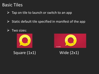 Basic Tiles
   Tap on tile to launch or switch to an app

   Static default tile specified in manifest of the app

   Two sizes:




      Square (1x1)                    Wide (2x1)
 