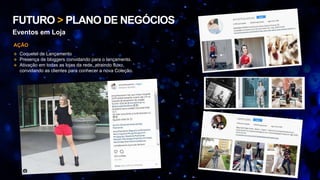 FUTURO > PLANO DE NEGÓCIOS
Eventos em Loja
 Coquetel de Lançamento
 Presença de bloggers convidando para o lançamento.
 Ativação em todas as lojas da rede, atraindo fluxo,
convidando as clientes para conhecer a nova Coleção.
AÇÃO
 