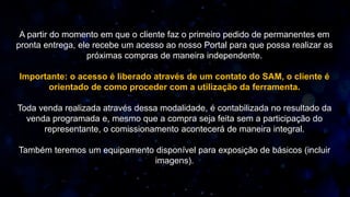 A partir do momento em que o cliente faz o primeiro pedido de permanentes em
pronta entrega, ele recebe um acesso ao nosso Portal para que possa realizar as
próximas compras de maneira independente.
Importante: o acesso é liberado através de um contato do SAM, o cliente é
orientado de como proceder com a utilização da ferramenta.
Toda venda realizada através dessa modalidade, é contabilizada no resultado da
venda programada e, mesmo que a compra seja feita sem a participação do
representante, o comissionamento acontecerá de maneira integral.
Também teremos um equipamento disponível para exposição de básicos (incluir
imagens).
 
