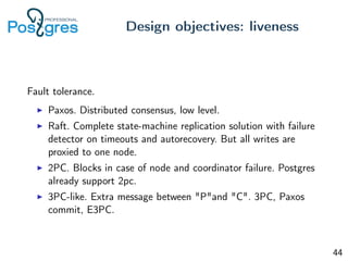 Fault tolerance.
Paxos. Distributed consensus, low level.
Raft. Complete state-machine replication solution with failure
detector on timeouts and autorecovery. But all writes are
proxied to one node.
2PC. Blocks in case of node and coordinator failure. Postgres
already support 2pc.
3PC-like. Extra message between "P"and "C". 3PC, Paxos
commit, E3PC.
Design objectives: liveness
44
 