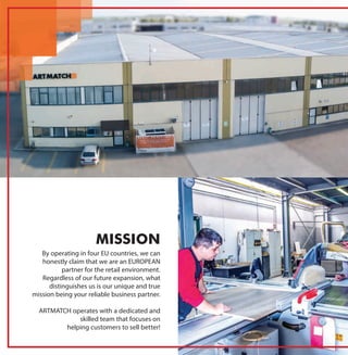 By operating in four EU countries, we can
honestly claim that we are an EUROPEAN
partner for the retail environment.
Regardless of our future expansion, what
distinguishes us is our unique and true
mission being your reliable business partner.
ARTMATCH operates with a dedicated and
skilled team that focuses on
helping customers to sell better!
MISSION
 