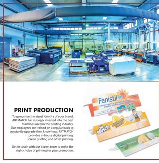 To guarantee the visual identity of your brand,
ARTMATCH has strongly invested into the best
machines used in the printing industry.
Our employees are trained on a regular basis to
constantly upgrade their know-how. ARTMATCH
provides in-house digital printing,
screen printing and offset printing.
Get in touch with our expert team to make the
right choice of printing for your promotion.
PRINT PRODUCTION
 