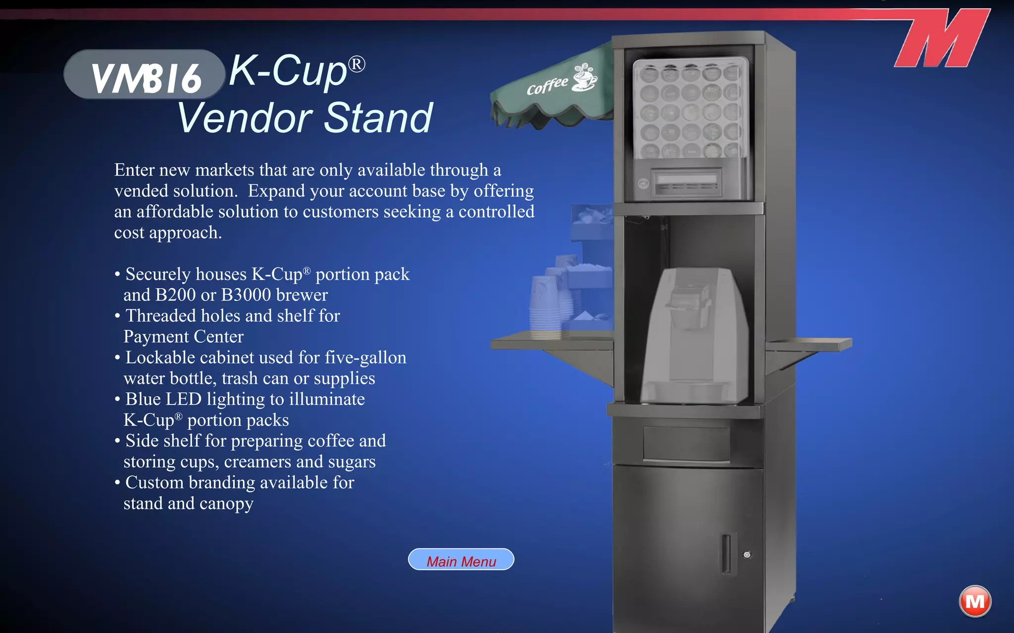 K-Cup ®   Vendor Stand Enter new markets that are only available through a vended solution.  Expand your account base by offering an affordable solution to customers seeking a controlled cost approach. •  Securely houses K-Cup ®  portion pack and B200 or B3000 brewer •  Threaded holes and shelf for Payment Center •  Lockable cabinet used for five-gallon water bottle, trash can or supplies •  Blue LED lighting to illuminate K-Cup ®  portion packs •  Side shelf for preparing coffee and storing cups, creamers and sugars •  Custom branding available for stand and canopy VM816 Main Menu 