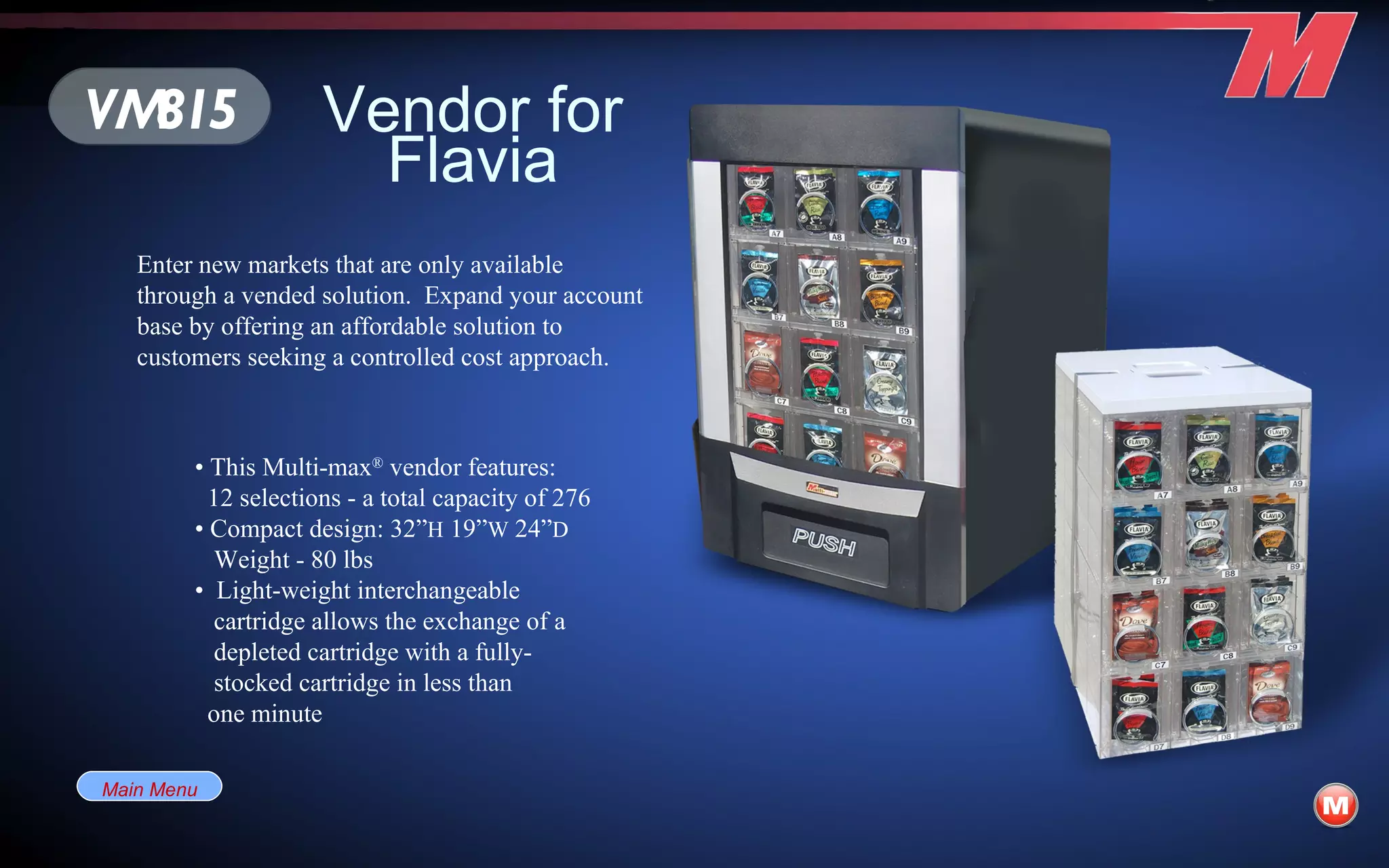 Vendor for Flavia •  This Multi-max ®  vendor features: 12 selections - a total capacity of 276 •  Compact design: 32” H  19” W  24” D   Weight - 80 lbs •  Light-weight interchangeable  cartridge allows the exchange of a depleted cartridge with a fully-  stocked cartridge in less than one minute Enter new markets that are only available through a vended solution.  Expand your account base by offering an affordable solution to customers seeking a controlled cost approach. VM815 Main Menu 