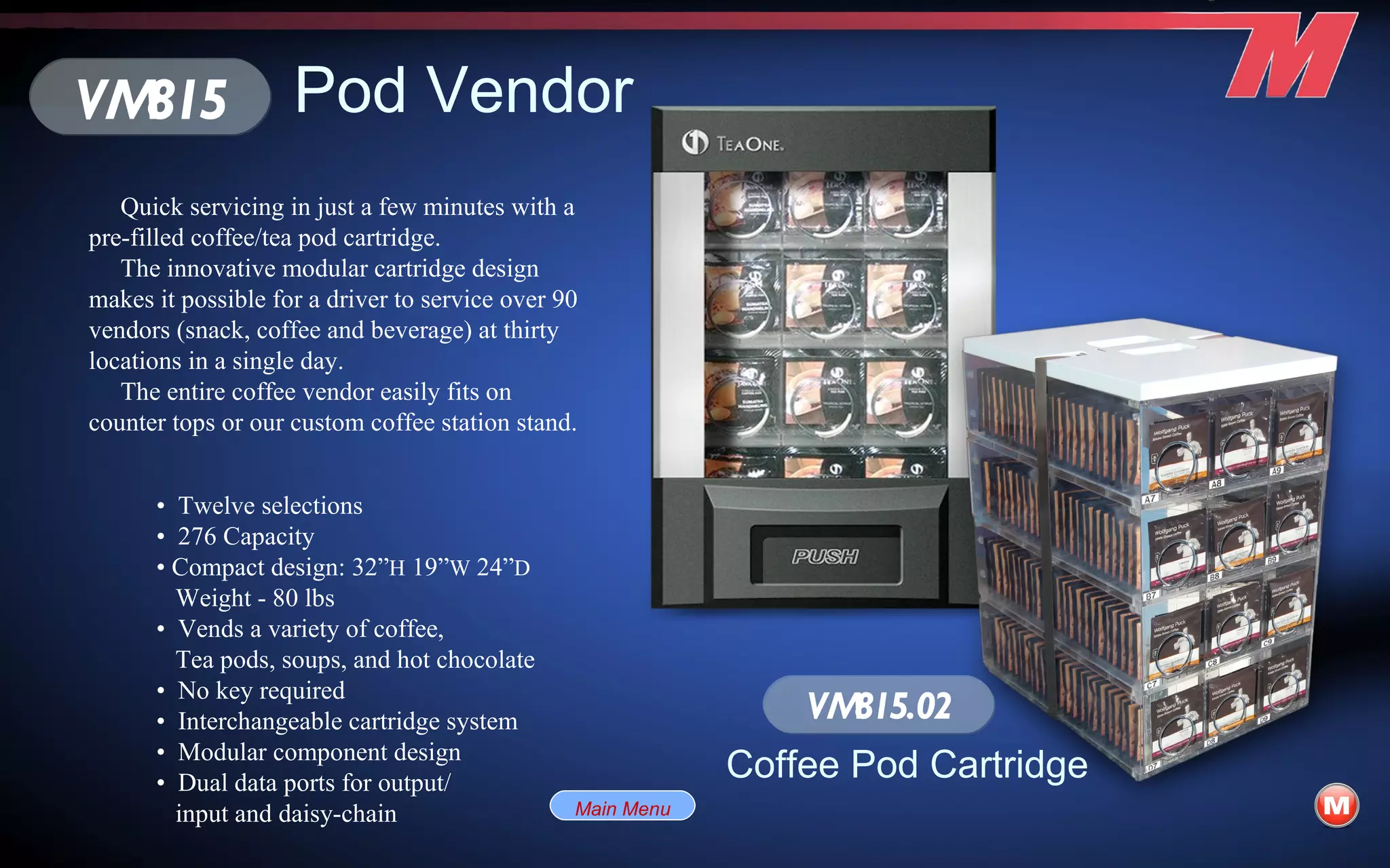 Pod Vendor Quick servicing in just a few minutes with a pre-filled coffee/tea pod cartridge. The innovative modular cartridge design makes it possible for a driver to service over 90 vendors (snack, coffee and beverage) at thirty locations in a single day. The entire coffee vendor easily fits on counter tops or our custom coffee station stand. •  Twelve selections •  276 Capacity •  Compact design: 32” H  19” W  24” D   Weight - 80 lbs •  Vends a variety of coffee, Tea pods, soups, and hot chocolate •  No key required •  Interchangeable cartridge system •  Modular component design •  Dual data ports for output/ input and daisy-chain VM815 VM815.02 Coffee Pod Cartridge Main Menu 