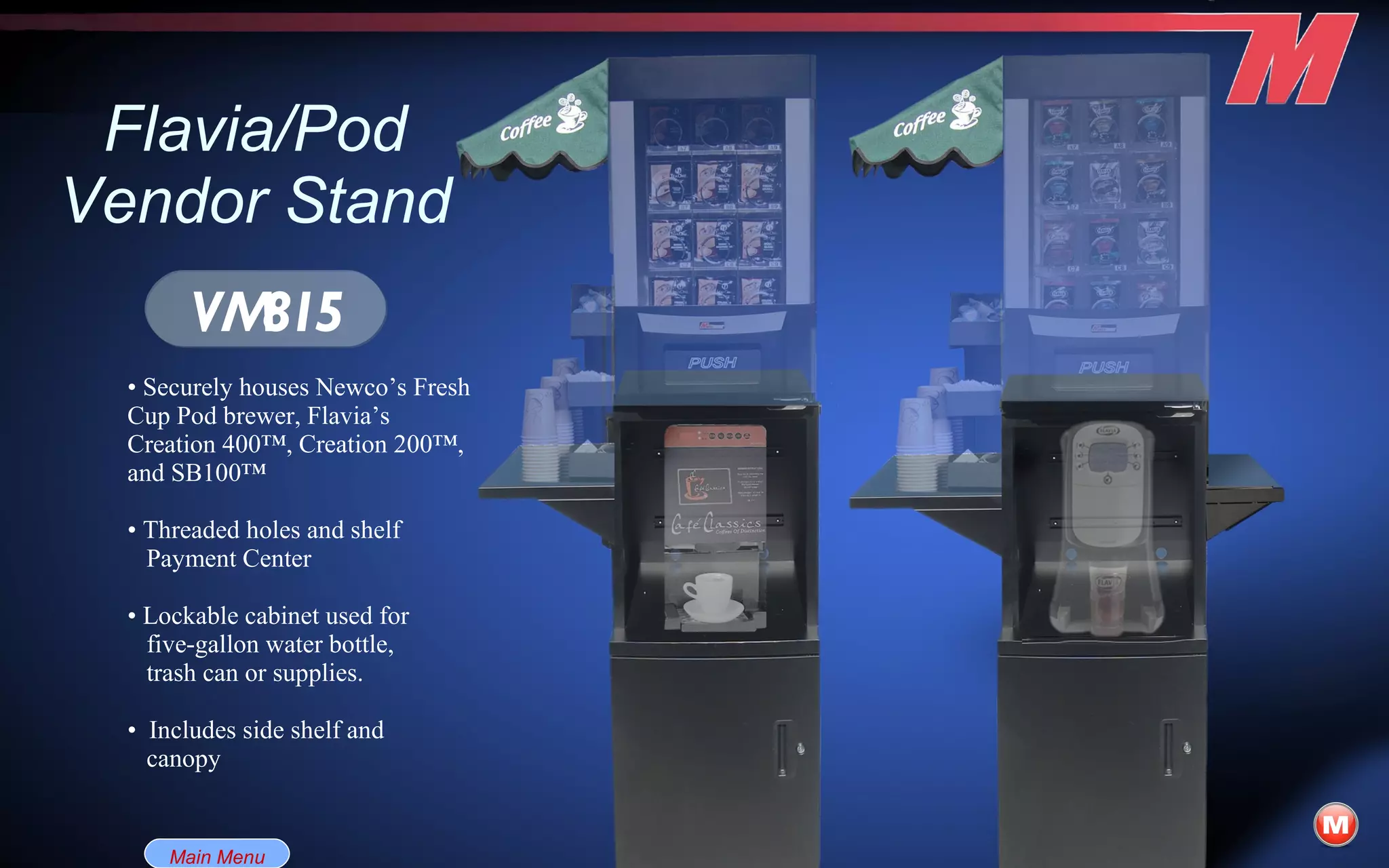 Flavia/Pod Vendor Stand •  Securely houses Newco’s Fresh Cup Pod brewer, Flavia’s Creation 400™, Creation 200™, and SB100™ •  Threaded holes and shelf Payment Center •  Lockable cabinet used for five-gallon water bottle, trash can or supplies. •  Includes side shelf and  canopy VM815 Main Menu 