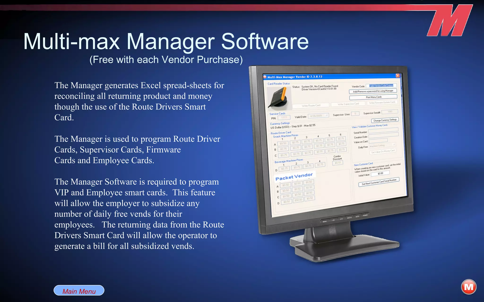 Multi-max Manager Software (Free with each Vendor Purchase) The Manager generates Excel spread-sheets for reconciling all returning product and money though the use of the Route Drivers Smart Card.  The Manager is used to program Route Driver Cards, Supervisor Cards, Firmware Cards and Employee Cards. The Manager Software is required to program VIP and Employee smart cards.  This feature will allow the employer to subsidize any number of daily free vends for their employees.   The returning data from the Route Drivers Smart Card will allow the operator to generate a bill for all subsidized vends.      Main Menu 