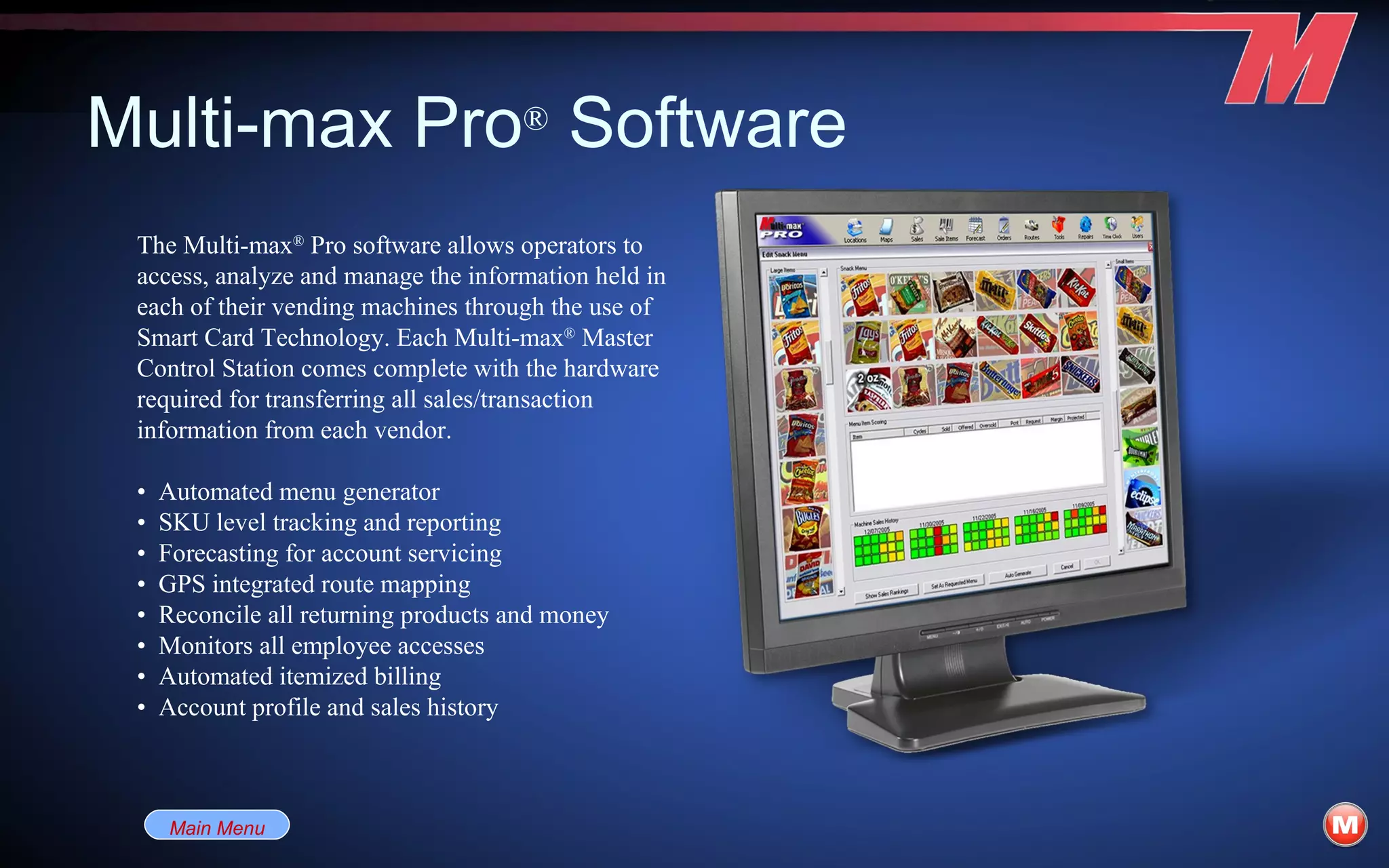 Multi-max Pro ®  Software The Multi-max ®  Pro software allows operators to access, analyze and manage the information held in each of their vending machines through the use of Smart Card Technology. Each Multi-max ®  Master Control Station comes complete with the hardware required for transferring all sales/transaction information from each vendor. •  Automated menu generator •  SKU level tracking and reporting •  Forecasting for account servicing •  GPS integrated route mapping •  Reconcile all returning products and money •  Monitors all employee accesses •  Automated itemized billing •  Account profile and sales history Main Menu 