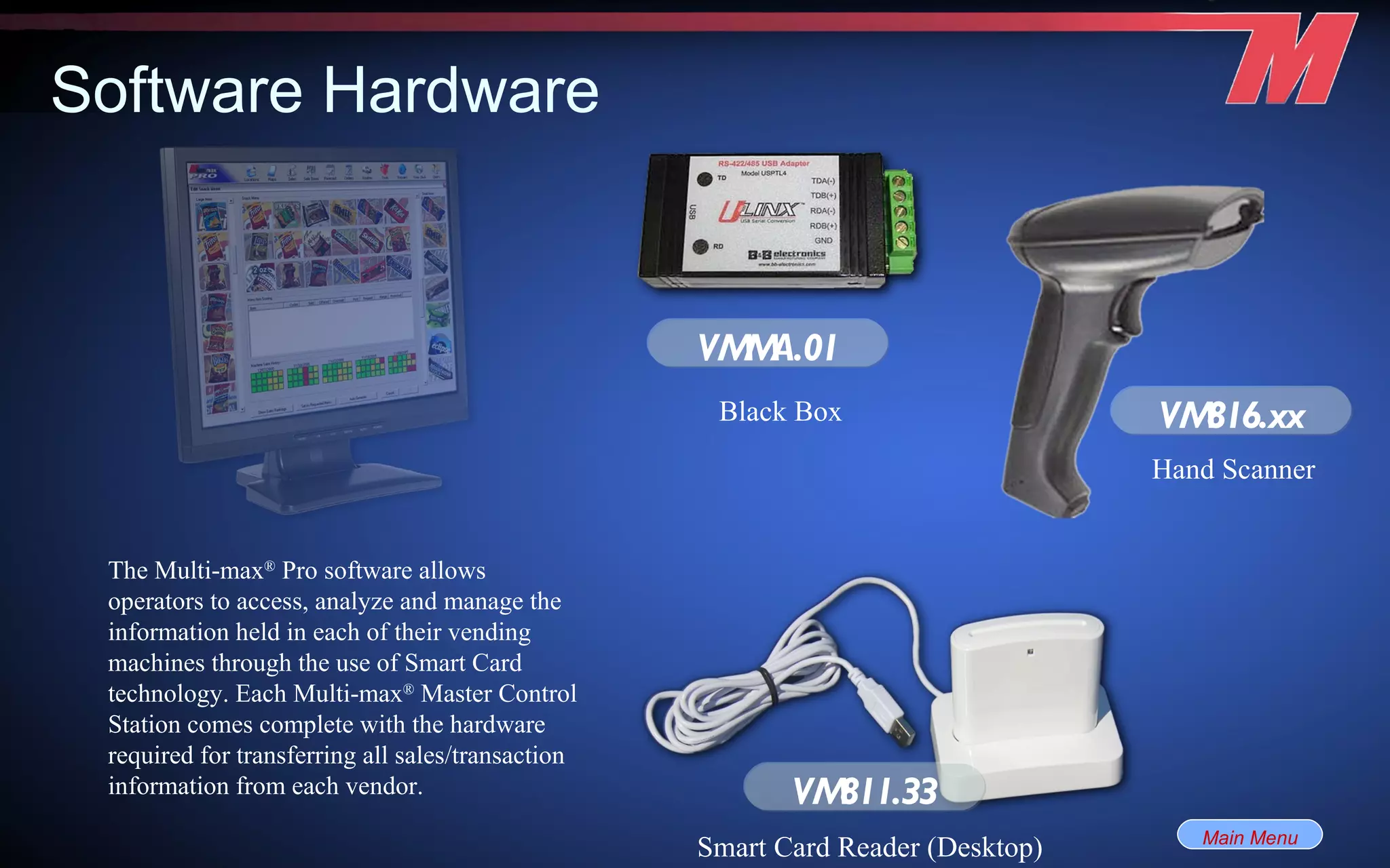 Software Hardware The Multi-max ®  Pro software allows operators to access, analyze and manage the information held in each of their vending machines through the use of Smart Card technology. Each Multi-max ®  Master Control Station comes complete with the hardware required for transferring all sales/transaction information from each vendor. VMMA.01 Black Box Smart Card Reader (Desktop) Hand Scanner VM816.xx VM811.33 Main Menu 