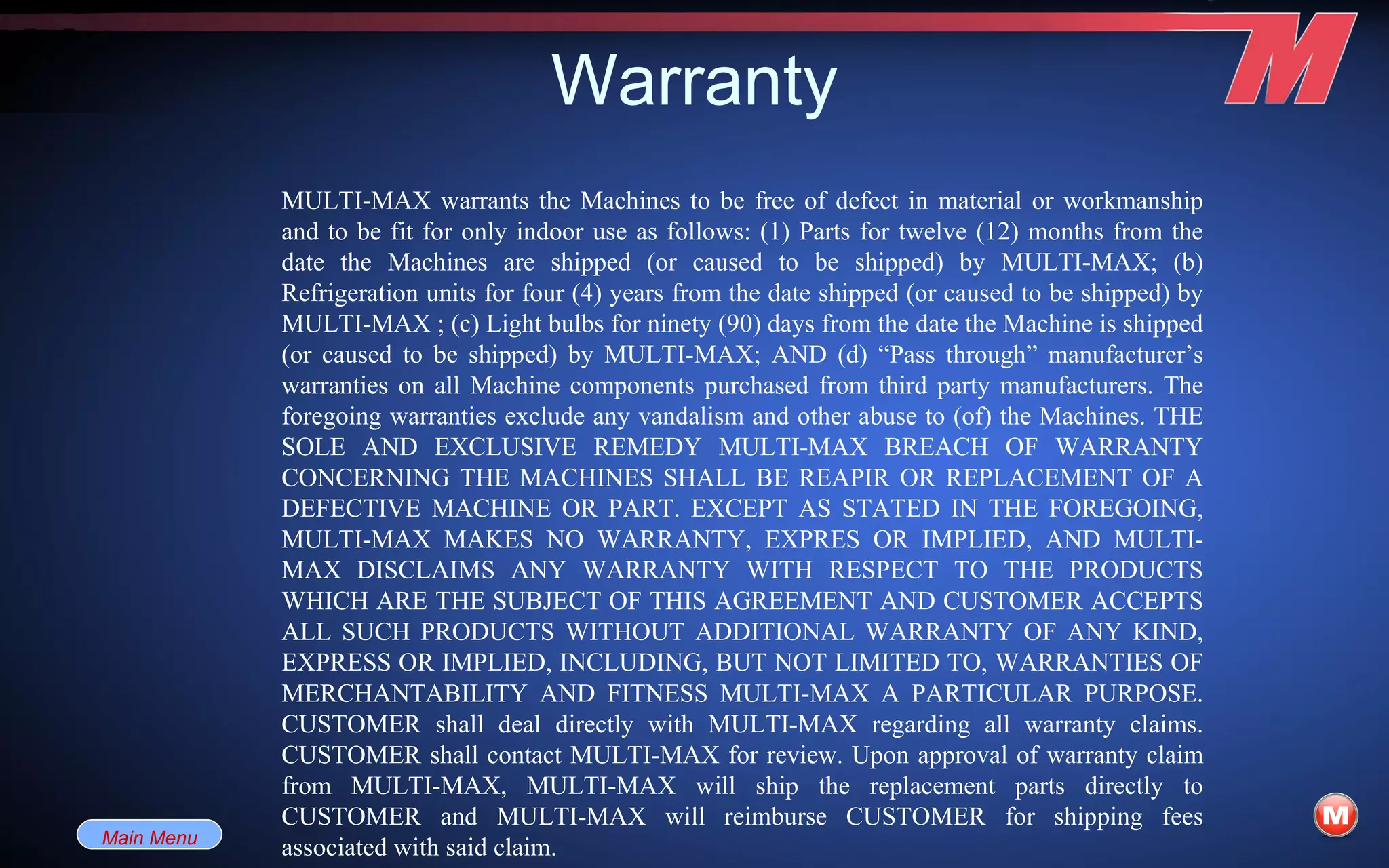Warranty Main Menu MULTI-MAX warrants the Machines to be free of defect in material or workmanship and to be fit for only indoor use as follows: (1) Parts for twelve (12) months from the date the Machines are shipped (or caused to be shipped) by MULTI-MAX; (b) Refrigeration units for four (4) years from the date shipped (or caused to be shipped) by MULTI-MAX ; (c) Light bulbs for ninety (90) days from the date the Machine is shipped (or caused to be shipped) by MULTI-MAX; AND (d) “Pass through” manufacturer’s warranties on all Machine components purchased from third party manufacturers. The foregoing warranties exclude any vandalism and other abuse to (of) the Machines. THE SOLE AND EXCLUSIVE REMEDY MULTI-MAX BREACH OF WARRANTY CONCERNING THE MACHINES SHALL BE REAPIR OR REPLACEMENT OF A DEFECTIVE MACHINE OR PART. EXCEPT AS STATED IN THE FOREGOING, MULTI-MAX MAKES NO WARRANTY, EXPRES OR IMPLIED, AND MULTI-MAX DISCLAIMS ANY WARRANTY WITH RESPECT TO THE PRODUCTS WHICH ARE THE SUBJECT OF THIS AGREEMENT AND CUSTOMER ACCEPTS ALL SUCH PRODUCTS WITHOUT ADDITIONAL WARRANTY OF ANY KIND, EXPRESS OR IMPLIED, INCLUDING, BUT NOT LIMITED TO, WARRANTIES OF MERCHANTABILITY AND FITNESS MULTI-MAX A PARTICULAR PURPOSE. CUSTOMER shall deal directly with MULTI-MAX regarding all warranty claims. CUSTOMER shall contact MULTI-MAX for review. Upon approval of warranty claim from MULTI-MAX, MULTI-MAX will ship the replacement parts directly to CUSTOMER and MULTI-MAX will reimburse CUSTOMER for shipping fees associated with said claim.  