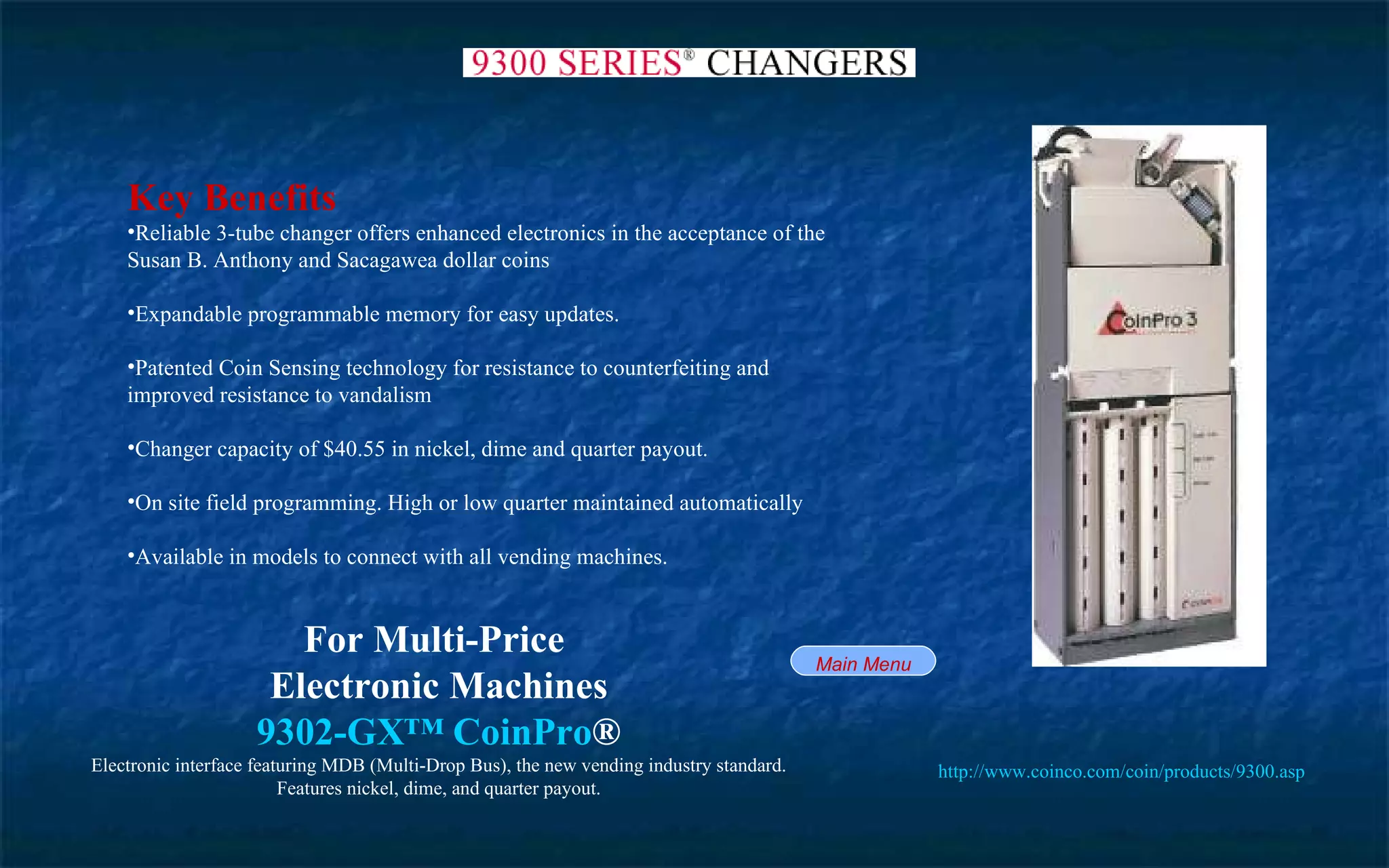 Key Benefits Reliable 3-tube changer offers enhanced electronics in the acceptance of the Susan B. Anthony and Sacagawea dollar coins Expandable programmable memory for easy updates. Patented Coin Sensing technology for resistance to counterfeiting and improved resistance to vandalism Changer capacity of $40.55 in nickel, dime and quarter payout. On site field programming. High or low quarter maintained automatically Available in models to connect with all vending machines.  For Multi-Price  Electronic Machines 9302-GX™  CoinPro ® Electronic interface featuring MDB (Multi-Drop Bus), the new vending industry standard. Features nickel, dime, and quarter payout. http://www.coinco.com/coin/products/9300.asp   Main Menu 