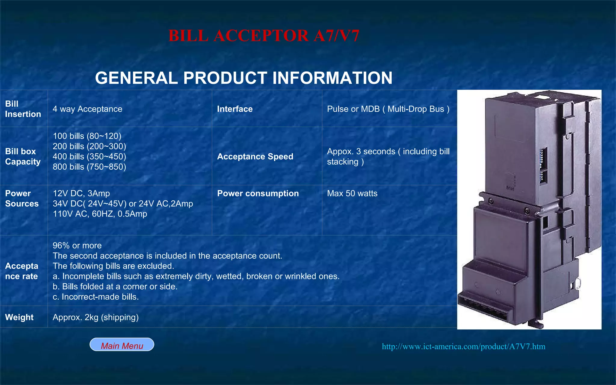 BILL ACCEPTOR A7/V7   http://www.ict-america.com/product/A7V7.htm   Main Menu Approx. 2kg (shipping) Weight 96% or more The second acceptance is included in the acceptance count. The following bills are excluded. a. Incomplete bills such as extremely dirty, wetted, broken or wrinkled ones. b. Bills folded at a corner or side. c. Incorrect-made bills. Acceptance rate Max 50 watts Power consumption 12V DC, 3Amp 34V DC( 24V~45V) or 24V AC,2Amp 110V AC, 60HZ, 0.5Amp Power Sources Appox. 3 seconds ( including bill stacking ) Acceptance Speed 100 bills (80~120) 200 bills (200~300) 400 bills (350~450) 800 bills (750~850)  Bill box Capacity Pulse or MDB ( Multi-Drop Bus ) Interface 4 way Acceptance Bill Insertion GENERAL PRODUCT INFORMATION 