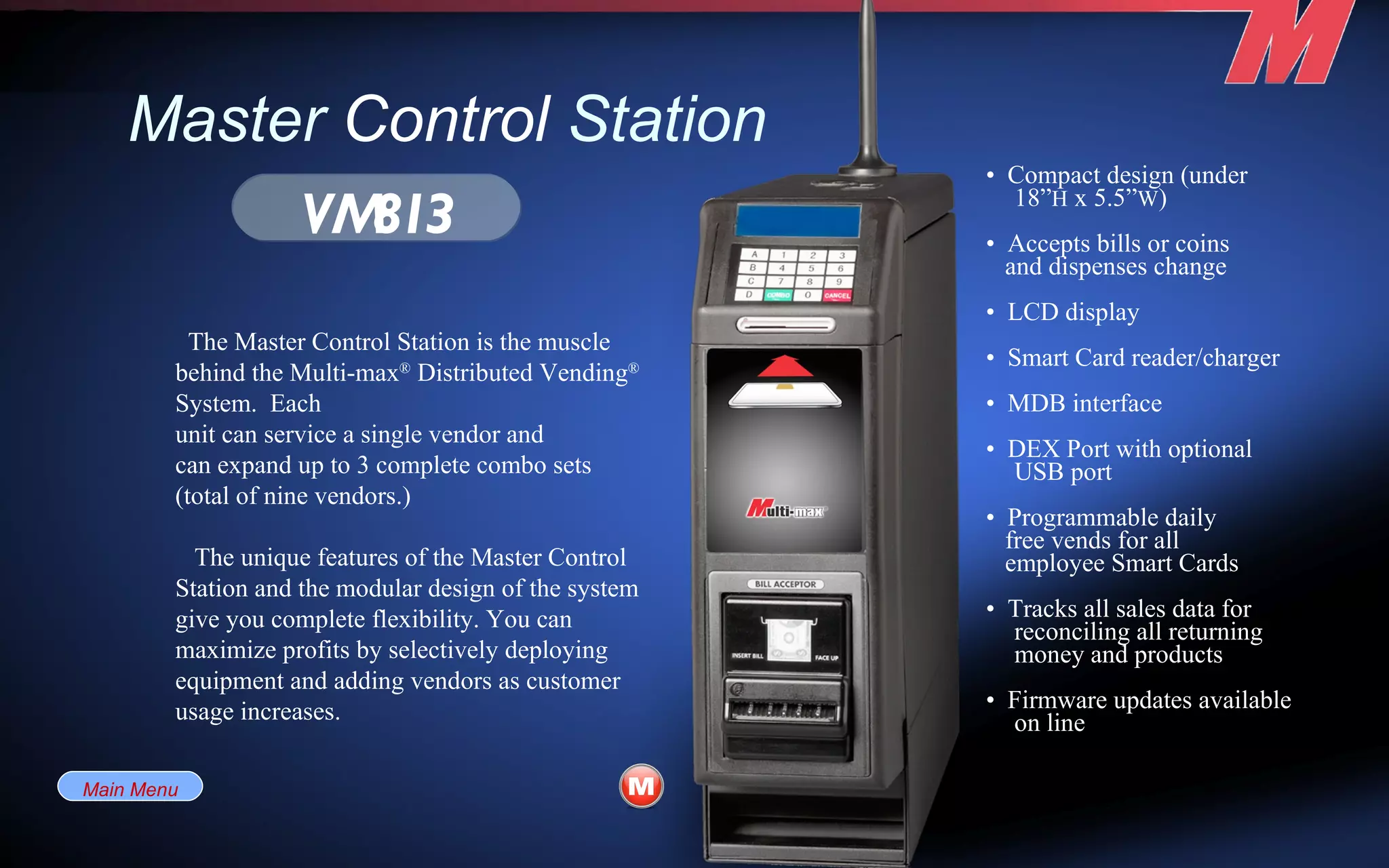 Master  Control  Station •  Compact design (under 18” H  x 5.5” W ) •  Accepts bills or coins and dispenses change •  LCD display •  Smart Card reader/charger •  MDB interface •  DEX Port with optional USB port •  Programmable daily free vends for all employee Smart Cards •  Tracks all sales data for reconciling all returning money and products •  Firmware updates available on line VM813 The Master Control Station is the muscle behind the Multi-max ®  Distributed Vending ®  System.  Each unit can service a single vendor and can expand up to 3 complete combo sets (total of nine vendors.) The unique features of the Master Control Station and the modular design of the system give you complete flexibility. You can maximize profits by selectively deploying equipment and adding vendors as customer usage increases. Main Menu 
