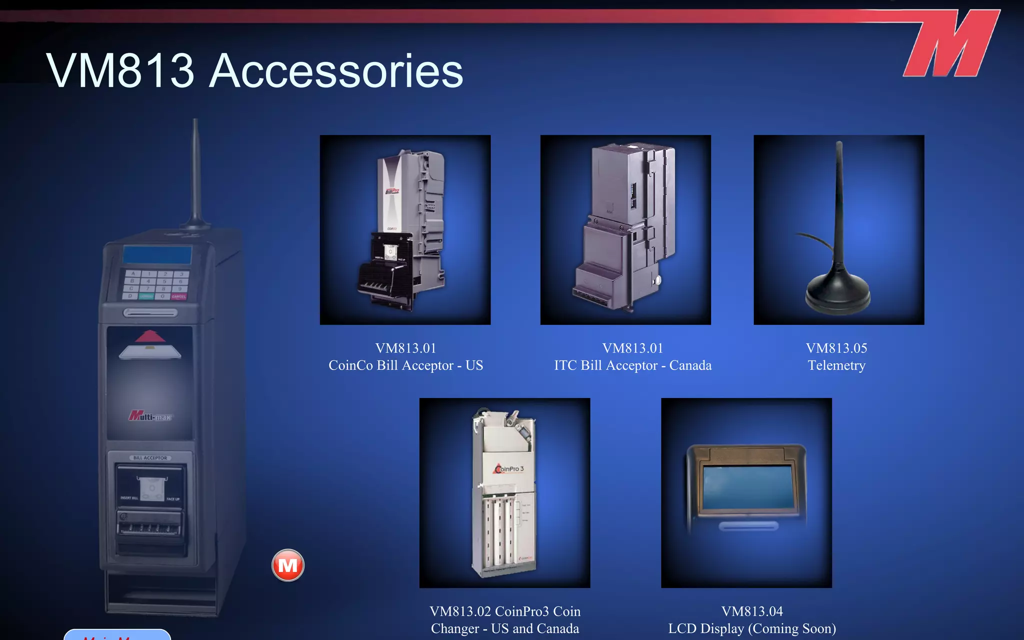 VM813 Accessories   VM813.01 ITC Bill Acceptor - Canada VM813.01 CoinCo Bill Acceptor - US VM813.02 CoinPro3 Coin Changer - US and Canada VM813.05 Telemetry VM813.04 LCD Display (Coming Soon) Main Menu 