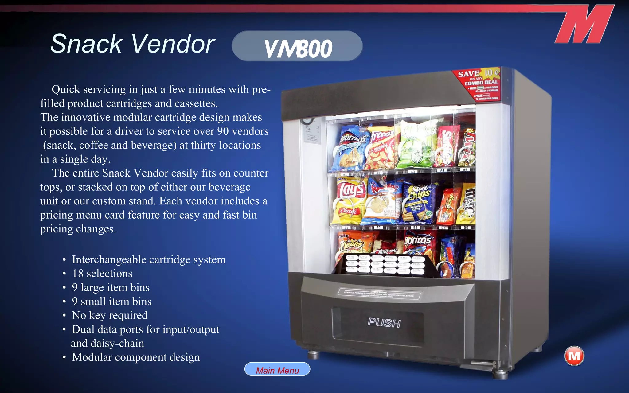 Snack Vendor •  Interchangeable cartridge system •  18 selections •  9 large item bins •  9 small item bins •  No key required •  Dual data ports for input/output and daisy-chain •  Modular component design VM800 Quick servicing in just a few minutes with pre-filled product cartridges and cassettes. The innovative modular cartridge design makes it possible for a driver to service over 90 vendors  (snack, coffee and beverage) at thirty locations in a single day. The entire Snack Vendor easily fits on counter tops, or stacked on top of either our beverage unit or our custom stand. Each vendor includes a pricing menu card feature for easy and fast bin pricing changes. Main Menu 