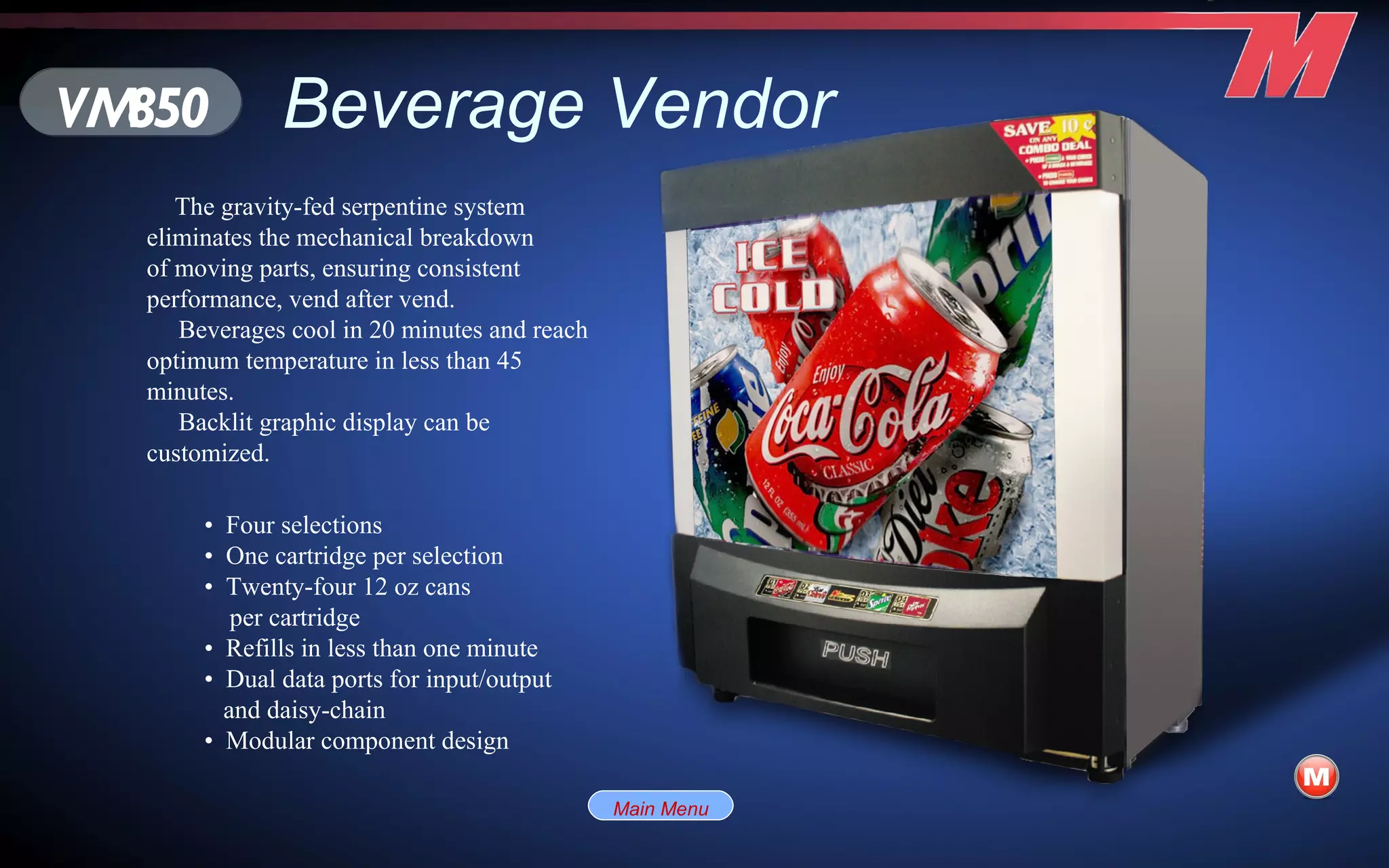 Beverage Vendor The gravity-fed serpentine system eliminates the mechanical breakdown of moving parts, ensuring consistent performance, vend after vend. Beverages cool in 20 minutes and reach optimum temperature in less than 45 minutes. Backlit graphic display can be customized. VM850 •  Four selections •  One cartridge per selection •  Twenty-four 12 oz cans per cartridge •  Refills in less than one minute •  Dual data ports for input/output  and daisy-chain •  Modular component design Main Menu 
