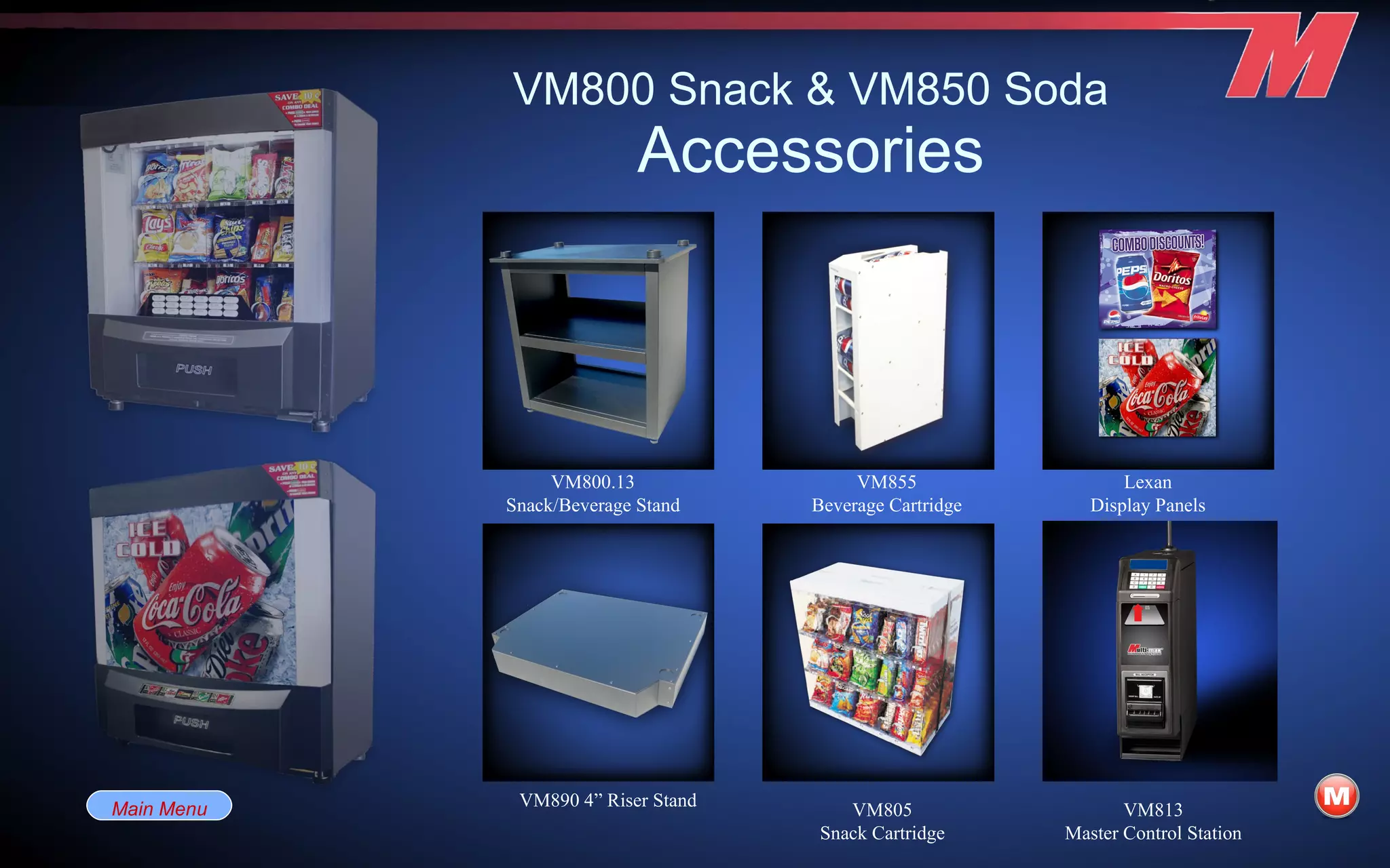 VM800 Snack & VM850 Soda Accessories VM800.13 Snack/Beverage Stand VM890 4” Riser Stand Lexan Display Panels VM855 Beverage Cartridge VM805 Snack Cartridge VM813 Master Control Station Main Menu 