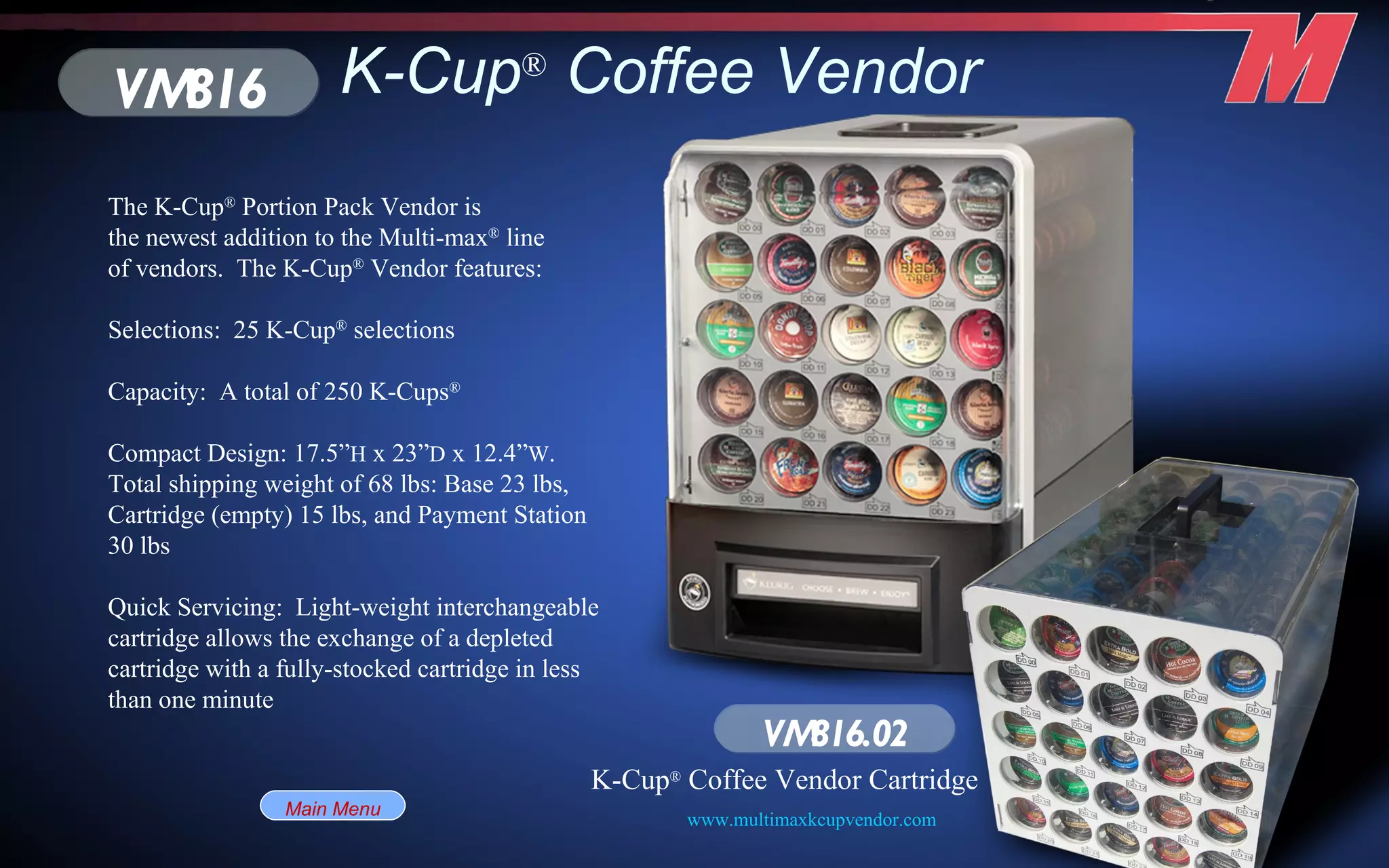 K-Cup ®  Coffee Vendor VM816 VM816.02 K-Cup ®  Coffee Vendor Cartridge The K-Cup ®  Portion Pack Vendor is the newest addition to the Multi-max ®  line of vendors.  The K-Cup ®  Vendor features: Selections:  25 K-Cup ®  selections Capacity:  A total of 250 K-Cups ®   Compact Design: 17.5” H  x 23” D  x 12.4” W .  Total shipping weight of 68 lbs: Base 23 lbs, Cartridge (empty) 15 lbs, and Payment Station 30 lbs Quick Servicing:  Light-weight interchangeable cartridge allows the exchange of a depleted cartridge with a fully-stocked cartridge in less than one minute Main Menu www.multimaxkcupvendor.com   
