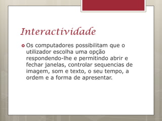 Interactividade
 Os computadores possibilitam que o
 utilizador escolha uma opção
 respondendo-lhe e permitindo abrir e
 fechar janelas, controlar sequencias de
 imagem, som e texto, o seu tempo, a
 ordem e a forma de apresentar.
 