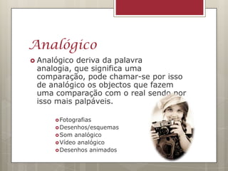 Analógico
 Analógicoderiva da palavra
 analogia, que significa uma
 comparação, pode chamar-se por isso
 de analógico os objectos que fazem
 uma comparação com o real sendo por
 isso mais palpáveis.

       Fotografias
       Desenhos/esquemas
       Som  analógico
       Vídeo analógico
       Desenhos animados
 