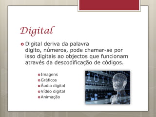 Digital
 Digitalderiva da palavra
 digito, números, pode chamar-se por
 isso digitais ao objectos que funcionam
 através da descodificação de códigos.

        Imagens
        Gráficos
        Áudio digital
        Vídeo digital
        Animação
 