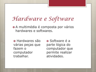 Hardware e Software
A multimédia é composta por vários
 hardwares e softwares.


 Hardwares são     Software é a
várias peças que   parte lógica do
fazem o            computador que
computador         permite realizar
trabalhar.         atividades.
 