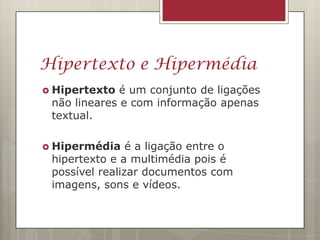 Hipertexto e Hipermédia
 Hipertexto  é um conjunto de ligações
 não lineares e com informação apenas
 textual.

 Hipermédia    é a ligação entre o
 hipertexto e a multimédia pois é
 possível realizar documentos com
 imagens, sons e vídeos.
 