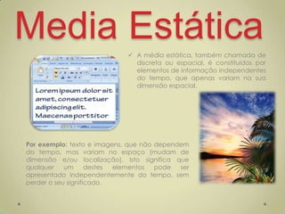 Media Estática                A média estática, também chamada de
                               discreta ou espacial, é constituídos por
                               elementos de informação independentes
                               do tempo, que apenas variam na sua
                               dimensão espacial.




Por exemplo: texto e imagens, que não dependem
do tempo, mas variam no espaço (mudam de
dimensão e/ou localização). Isto significa que
qualquer    um      destes elementos  pode  ser
apresentado independentemente do tempo, sem
perder o seu significado.
 