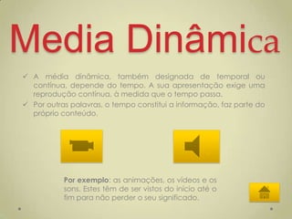 Media Dinâmica
 A média dinâmica, também designada de temporal ou
  contínua, depende do tempo. A sua apresentação exige uma
  reprodução contínua, à medida que o tempo passa.
 Por outras palavras, o tempo constitui a informação, faz parte do
  próprio conteúdo.




           Por exemplo: as animações, os vídeos e os
           sons. Estes têm de ser vistos do início até o
           fim para não perder o seu significado.
 