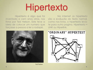 Hipertexto
         Hipertexto é algo que foi            Na internet os hipertexto
inventada a cem anos atras, nos       são a evolução do texto normal,
livros por Ted Nelson. Este teve a    como nos livros, o hipertexto leva-
ideia de colocar um numero que        te para outra pagina. Hipertexto =
forçasse a pessoa a ler o rodapé.     LINK ou Hiperlink.




                         Ted Nelson
 