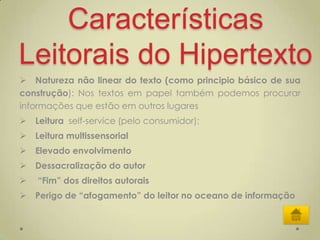 Características
Leitorais do Hipertexto
 Natureza não linear do texto (como principio básico de sua
construção): Nos textos em papel também podemos procurar
informações que estão em outros lugares
 Leitura self-service (pelo consumidor);
 Leitura multissensorial
 Elevado envolvimento
 Dessacralização do autor
   “Fim” dos direitos autorais
 Perigo de “afogamento” do leitor no oceano de informação
 