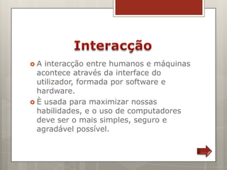 A  interacção entre humanos e máquinas
  acontece através da interface do
  utilizador, formada por software e
  hardware.
 È usada para maximizar nossas
  habilidades, e o uso de computadores
  deve ser o mais simples, seguro e
  agradável possível.
 
