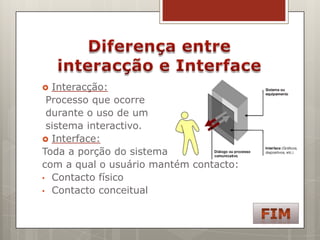  Interacção:
 Processo que ocorre
 durante o uso de um
 sistema interactivo.
 Interface:
Toda a porção do sistema
com a qual o usuário mantém contacto:
• Contacto físico
• Contacto conceitual
 