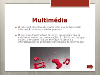    O principal objectivo da multimédia é o de transmitir
    informação a uma ou várias pessoas.

   O que a multimédia traz de novo, em relação aos já
    existentes meios de comunicação, é o facto de conjugar
    o som, a imagem fixa ou animada, o texto e a
    interactividade no processo transmissão de informação.
 