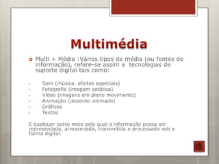    Multi + Média :Vários tipos de média (ou fontes de
    informação), refere-se assim a tecnologias de
    suporte digital tais como:

•     Som (música, efeitos especiais)
•     Fotografia (imagem estática)
•     Vídeo (imagens em pleno movimento)
•     Animação (desenho animado)
•     Gráficos
•     Textos

E qualquer outro meio pelo qual a informação possa ser
representada, armazenada, transmitida e processada sob a
forma digital.
 