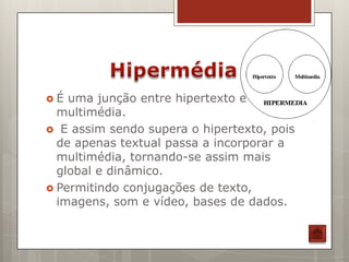 É  uma junção entre hipertexto e
  multimédia.
 E assim sendo supera o hipertexto, pois
  de apenas textual passa a incorporar a
  multimédia, tornando-se assim mais
  global e dinâmico.
 Permitindo conjugações de texto,
  imagens, som e vídeo, bases de dados.
 
