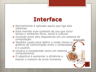   Normalmente é aplicado aquilo que liga dois
    sistemas.
   Está inserido num contexto de uso que inclui
    tempo e ambiente físico, social e cultural.
   Conexão entre dois dispositivos em um sistema de
    computação.
   Também usado para definir o modo (texto ou
    gráfico) de comunicação entre o computador
    e o usuário.
   Usuário é considerado como um sistema
    computacional.
   O objectivo é aumentar a eficiência e
    reduzir o número de erros humanos
 