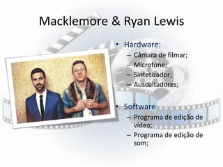Macklemore & Ryan Lewis
• Hardware:
– Câmara de filmar;
– Microfone;
– Sintetizador;
– Auscultadores;
• Software
– Programa de edição de
vídeo;
– Programa de edição de
som;
 