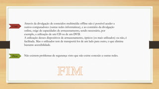 Cons

Pros

Através da divulgação de conteúdos multimédia offline não é possível aceder a
outros computadores (outras redes informáticas), e ao contrário da divulgação
online, exige de capacidades de armazenamento, sendo necessário, por
exemplo, a utilização de um CD ou de um DVD.
A utilização desses dispositivos de armazenamento, ópticos (os mais utilizados) ou não, é
facilitada. Mas o utilizador tem de transportá-los de um lado para outro, o que elimina
bastante acessibilidade.
Não existem problemas de segurança visto que não existe conexão a outras redes.

 