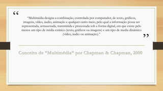 “

“Multimédia designa a combinação, controlada por computador, de texto, gráficos,
imagens, vídeo, áudio, animação e qualquer outro meio, pelo qual a informação possa ser
representada, armazenada, transmitida e processada sob a forma digital, em que existe pelo
menos um tipo de média estático (texto, gráficos ou imagens) e um tipo de media dinâmico
(vídeo, áudio ou animação).”

”

 