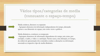 Media estáticos, discretos ou espaciais:
- Agrupam elementos de informação independentes do tempo, alterando
apenas a sua dimensão no espaço, tais como: texto e gráficos.
Media dinâmicos, contínuos ou temporais:
-Aagrupam elementos de informação dependentes do tempo, tais como, por
exemplo, o áudio, o vídeo e a animação. Nestes casos, uma alteração, no tempo,
da ordem de apresentação dos conteúdos conduz a alterações na informação
associada ao respectivo tipo de media dinâmico.

 
