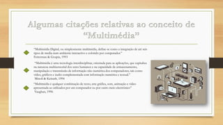 “Multimédia Digital, ou simplesmente multimédia, define-se como a integração de até seis
tipos de media num ambiente interactivo e colorido por computador.”
Fetterman & Grupta, 1993
“Multimédia é uma tecnologia interdisciplinar, orientada para as aplicações, que capitaliza
na natureza multisensorial dos seres humanos e na capacidade de armazenamento,
manipulação e transmissão de informação não-numérica dos computadores, tais como
vídeo, gráficos e áudio complementada com informação numérica e textual.”
Minoli & Keinath, 1994
“Multimédia é qualquer combinação de texto, arte gráfica, som, animação e vídeo
apresentada ao utilizador por um computador ou por outro meio electrónico”
Vaughan, 1996

 