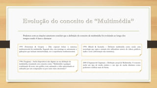 Podemos com as citações anteriores concluir que a definição do conceito de multimédia foi evoluindo ao longo dos
tempos tendo 4 fases a destacar:

1993 (Fetterman & Grupta) – Dão especial ênfase à natureza
multissensorial da multimédia. Segundo eles, esta restringe-se unicamente a
aplicações que incluam interactividade, cor e experiências multissensoriais.

1994 (Minoli & Keinath) – Definem multimédia como sendo uma
tecnologia que capta a atenção dos utilizadores através de vídeos, gráficos,
áudio e texto (informação não-numérica).

1996 (Vaughan) – Inclui dispositivos não digitais na sua definição de
multimédia, resumindo este conceito como: “Multimédia é qualquer
combinação de texto, arte gráfica, som, animação e vídeo apresentada ao
utilizador por um computador ou por outro meio electrónico”.

2000 (Chapman & Chapman) – Definição actual de Multimédia. O conceito
inclui um tipo de media estático e um tipo de media dinâmico como
podermos verificar mais ah frente.

 