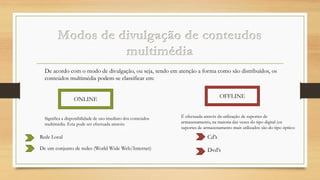De acordo com o modo de divulgação, ou seja, tendo em atenção a forma como são distribuídos, os
conteúdos multimédia podem-se classificar em:
OFFLINE

ONLINE
Significa a disponibilidade de uso imediato dos conteúdos
multimédia. Esta pode ser efectuada através:

É efectuada através da utilização de suportes de
armazenamento, na maioria das vezes do tipo digital (os
suportes de armazenamento mais utilizados são do tipo óptico:

Rede Local

Cd’s

De um conjunto de redes (World Wide Web/Internet)

Dvd’s

 