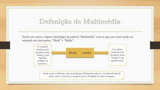 Tendo em conta a origem etimológica da palavra “Multimédia” nota-se que este termo pode ser
separado em duas partes: “Multi” e “Média”.
O vocábulo
multi provém
da palavra latim
“multus” pode
significar
múltiplo ou
numeroso .

O vocábulo
média provém
da palavra latim
“medium” que
significa meio.

Sendo assim, a definição mais acertada para Multimédia pode ser: uso diversificado de
meios, entre o emissor e o receptor, para a divulgação de uma mensagem.

 
