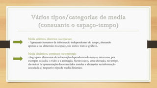 Media estáticos, discretos ou espaciais:
- Agrupam elementos de informação independentes do tempo, alterando
apenas a sua dimensão no espaço, tais como: texto e gráficos.
Media dinâmicos, contínuos ou temporais:
-Aagrupam elementos de informação dependentes do tempo, tais como, por
exemplo, o áudio, o vídeo e a animação. Nestes casos, uma alteração, no tempo,
da ordem de apresentação dos conteúdos conduz a alterações na informação
associada ao respectivo tipo de media dinâmico.

 